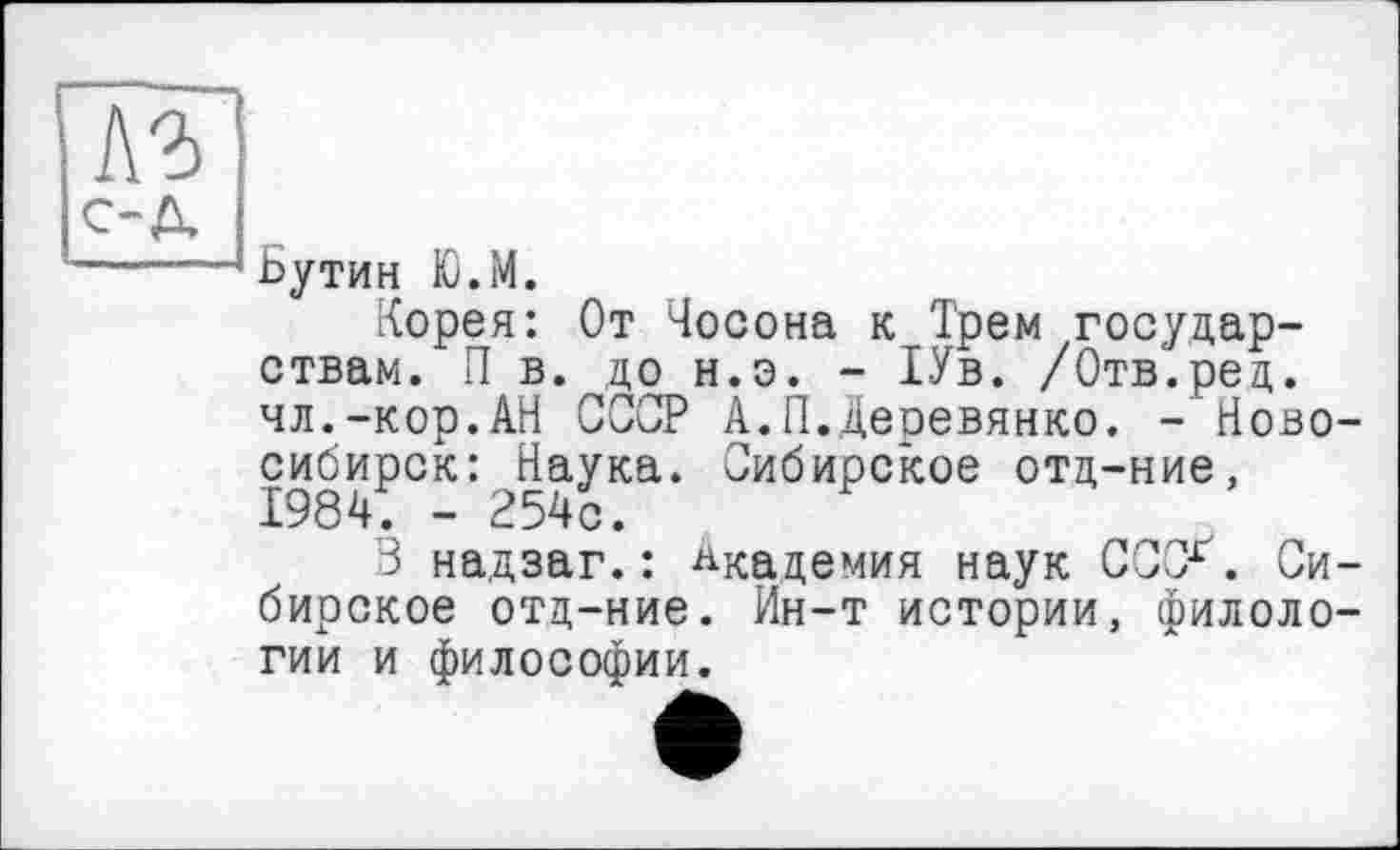 ﻿A3)
с-д
-----! Бутин Ю.М.
Корея: От Чосона к Трем государствам. П в. до н.э. - 1Ув. /Отв.ред. чл.-кор.АН СССР А.П.Деревянко. - Новосибирск: ^Наука. Сибирское отд-ние,
3 надзаг.: Академия наук СССГ. Сибирское отд-ние. Ин-т истории, филологии и философии.